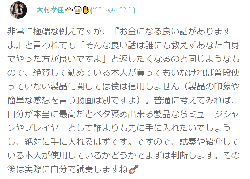 非常に極端な例えですが、『お金になる良い話がありますよ』と言われても「そんな良い話は誰にも教えずあなた自身でやった方が良いですよ」と返したくなるのと同じようなもので、絶賛して勧めている本人が買ってもいなければ普段使っていない製品に関しては僕は信用しません（製品の印象や簡単な感想を言う動画は別ですよ）。普通に考えてみれば、自分が本当に最高だとベタ褒め出来る製品ならミュージシャンやプレイヤーとして誰よりも先に手に入れたいでしょうし、絶対に手に入れるはずです。ですので、試奏や紹介している本人が使用しているかどうかでまずは判断します。その後は実際に自分で試奏しますね ギター･エフェクターのベタ褒め試奏動画が嘘くさく感じる場合の注意点! 機材のレビュー感想は気を付けて！ 